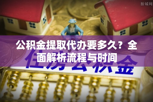 贵溪公积金提取代办要多久？全面解析流程与时间