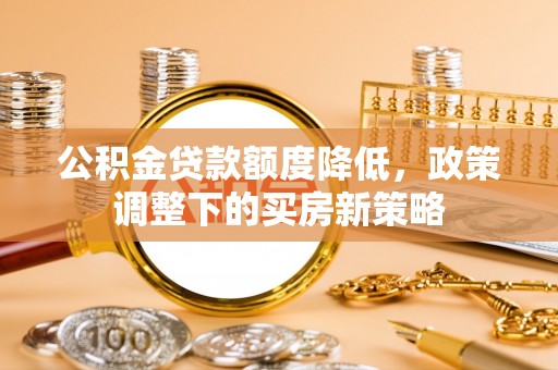 贵溪公积金贷款额度降低，政策调整下的买房新策略