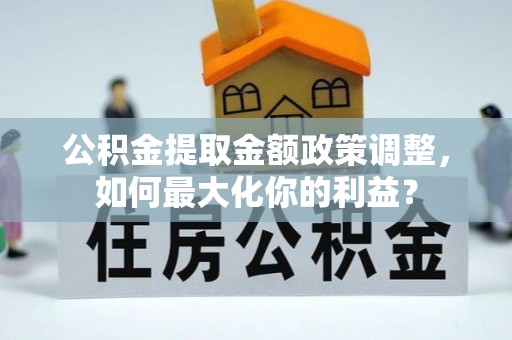 贵溪公积金提取金额政策调整，如何最大化你的利益？