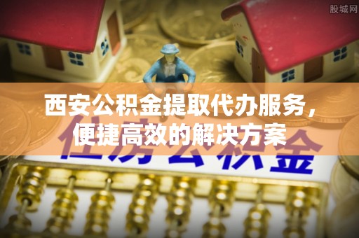 贵溪西安公积金提取代办服务，便捷高效的解决方案
