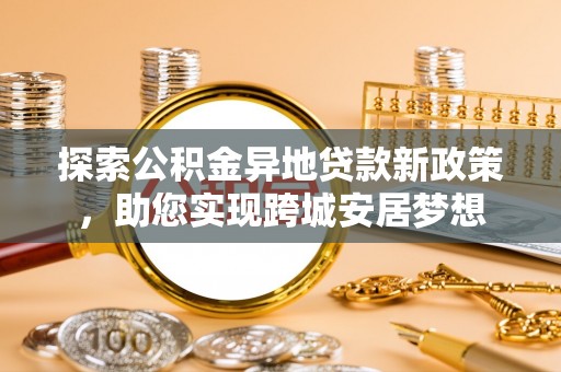 贵溪探索公积金异地贷款新政策，助您实现跨城安居梦想