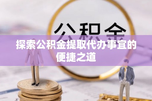 贵溪探索公积金提取代办事宜的便捷之道