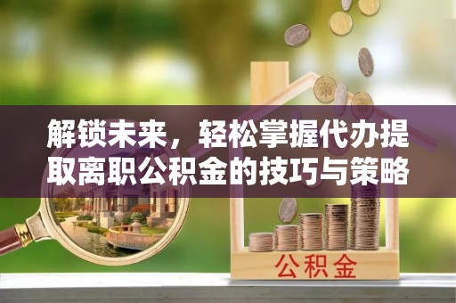 贵溪解锁未来，轻松掌握代办提取离职公积金的技巧与策略