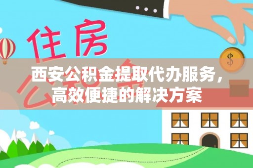 贵溪西安公积金提取代办服务，高效便捷的解决方案
