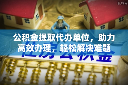 贵溪公积金提取代办单位，助力高效办理，轻松解决难题