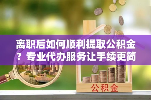 贵溪离职后如何顺利提取公积金？专业代办服务让手续更简单