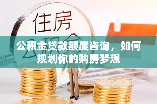 贵溪公积金贷款额度咨询，如何规划你的购房梦想