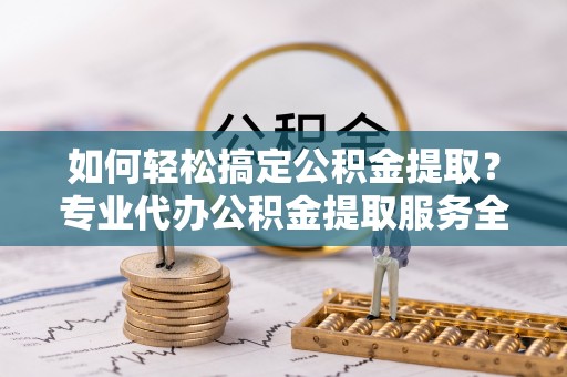 贵溪如何轻松搞定公积金提取？专业代办公积金提取服务全解析