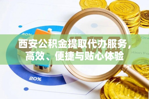 贵溪西安公积金提取代办服务，高效、便捷与贴心体验