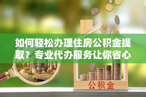 贵溪如何轻松办理住房公积金提取？专业代办服务让你省心无忧