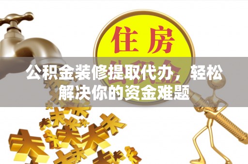 贵溪公积金装修提取代办，轻松解决你的资金难题