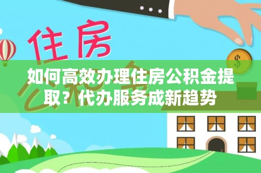 贵溪如何高效办理住房公积金提取？代办服务成新趋势