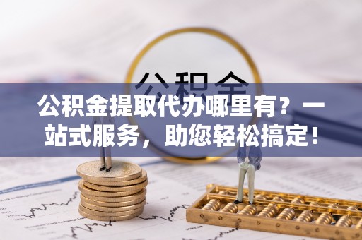 贵溪公积金提取代办哪里有？一站式服务，助您轻松搞定！