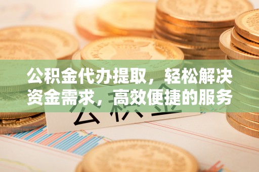 贵溪公积金代办提取，轻松解决资金需求，高效便捷的服务选择