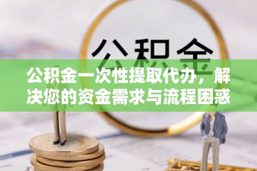 贵溪公积金一次性提取代办，解决您的资金需求与流程困惑