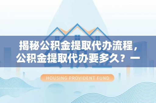 贵溪揭秘公积金提取代办流程，公积金提取代办要多久？一文读懂