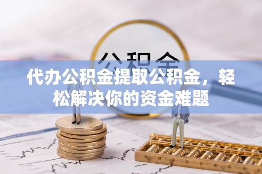 贵溪代办公积金提取公积金，轻松解决你的资金难题