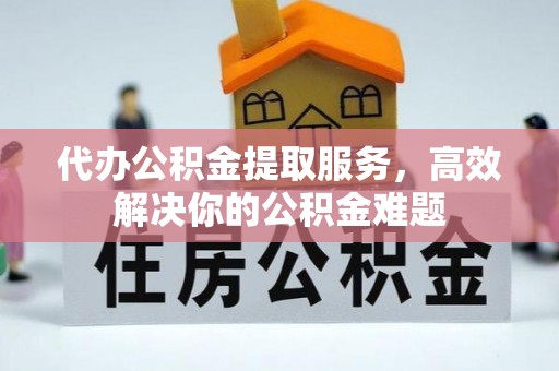 贵溪代办公积金提取服务，高效解决你的公积金难题