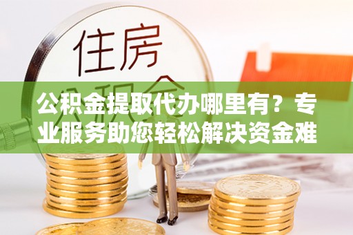 贵溪公积金提取代办哪里有？专业服务助您轻松解决资金难题