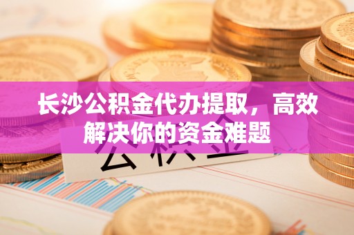 贵溪长沙公积金代办提取，高效解决你的资金难题