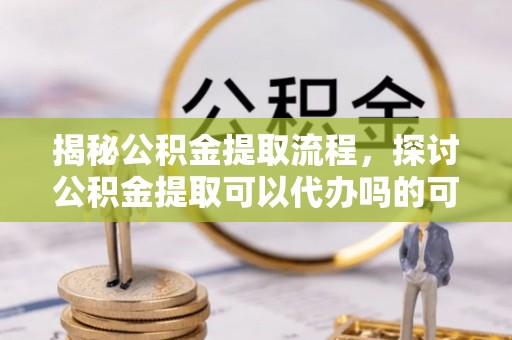 贵溪揭秘公积金提取流程，探讨公积金提取可以代办吗的可行性与注意事项