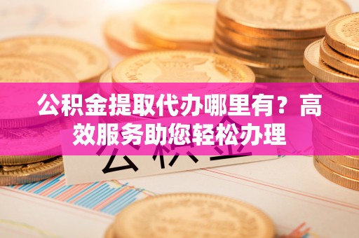 贵溪公积金提取代办哪里有？高效服务助您轻松办理