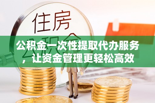 贵溪公积金一次性提取代办服务，让资金管理更轻松高效