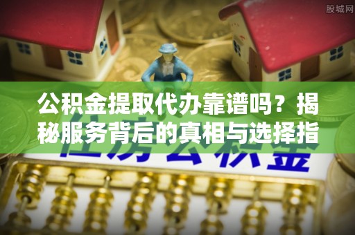 贵溪公积金提取代办靠谱吗？揭秘服务背后的真相与选择指南
