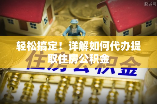 贵溪轻松搞定！详解如何代办提取住房公积金