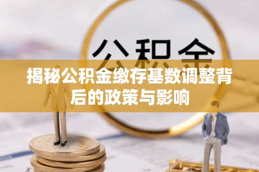 贵溪揭秘公积金缴存基数调整背后的政策与影响