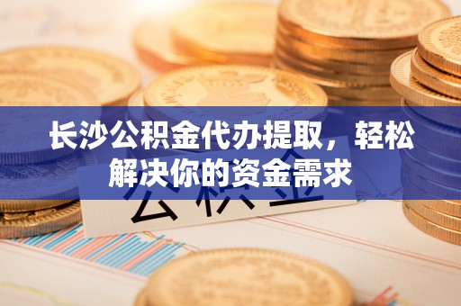 贵溪长沙公积金代办提取，轻松解决你的资金需求