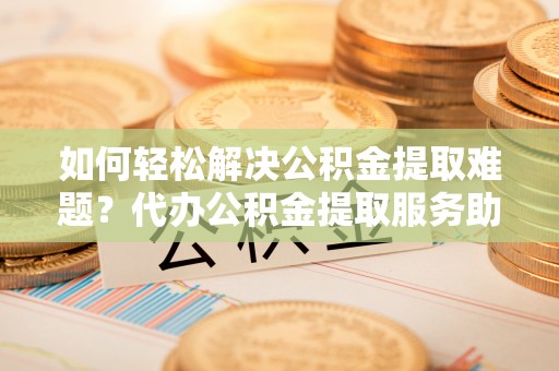 贵溪如何轻松解决公积金提取难题？代办公积金提取服务助您一臂之力
