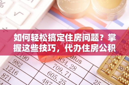 贵溪如何轻松搞定住房问题？掌握这些技巧，代办住房公积金提取不再难