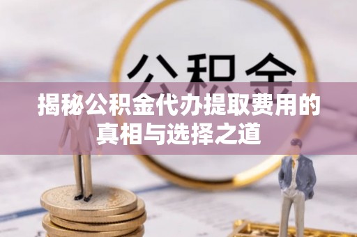 贵溪揭秘公积金代办提取费用的真相与选择之道