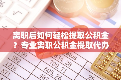 贵溪离职后如何轻松提取公积金？专业离职公积金提取代办服务指南