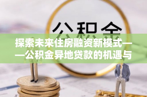 贵溪探索未来住房融资新模式——公积金异地贷款的机遇与挑战