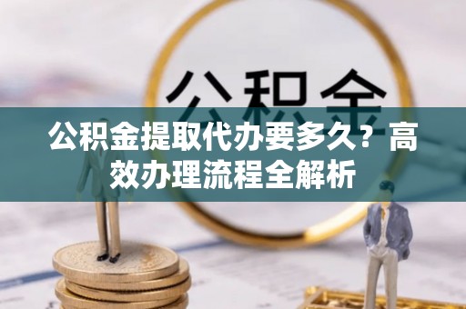 贵溪公积金提取代办要多久？高效办理流程全解析