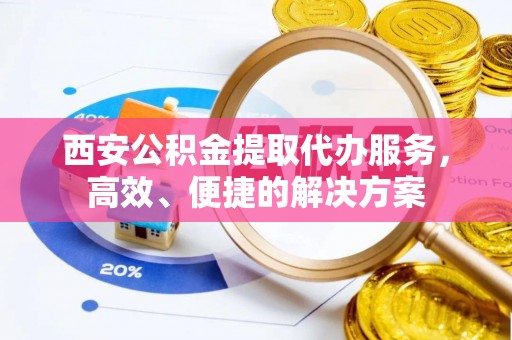 贵溪西安公积金提取代办服务，高效、便捷的解决方案