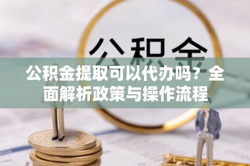 贵溪公积金提取可以代办吗？全面解析政策与操作流程