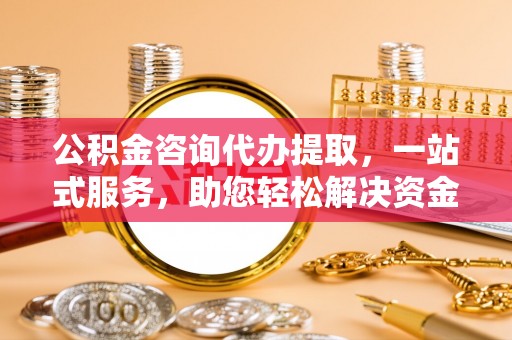 贵溪公积金咨询代办提取，一站式服务，助您轻松解决资金难题