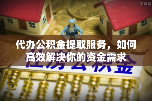 贵溪代办公积金提取服务，如何高效解决你的资金需求