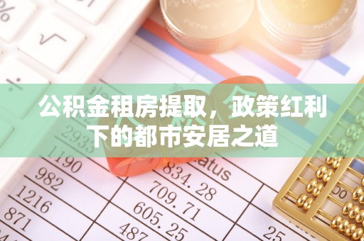 贵溪公积金租房提取，政策红利下的都市安居之道