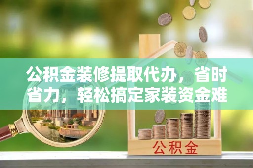 贵溪公积金装修提取代办，省时省力，轻松搞定家装资金难题
