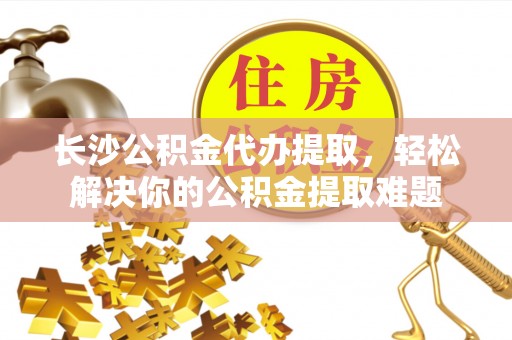 贵溪长沙公积金代办提取，轻松解决你的公积金提取难题