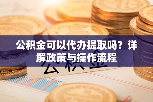 贵溪公积金可以代办提取吗？详解政策与操作流程