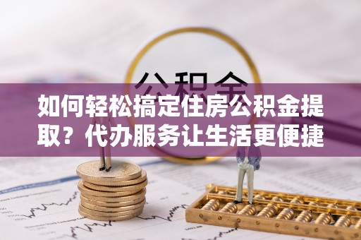 贵溪如何轻松搞定住房公积金提取？代办服务让生活更便捷