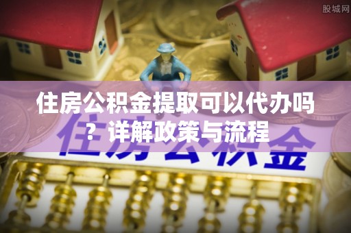 贵溪住房公积金提取可以代办吗？详解政策与流程