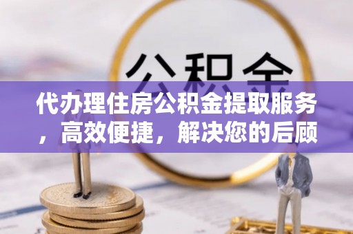 贵溪代办理住房公积金提取服务，高效便捷，解决您的后顾之忧