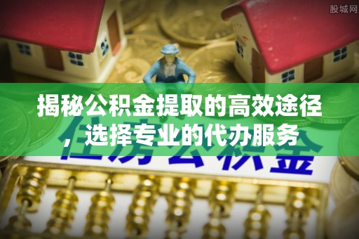 贵溪揭秘公积金提取的高效途径，选择专业的代办服务
