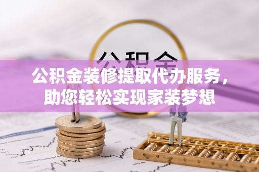贵溪公积金装修提取代办服务，助您轻松实现家装梦想